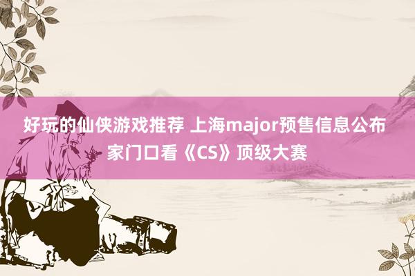 好玩的仙侠游戏推荐 上海major预售信息公布 家门口看《CS》顶级大赛