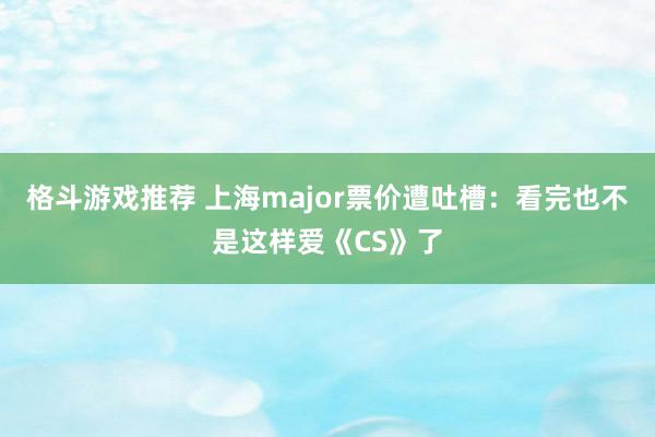 格斗游戏推荐 上海major票价遭吐槽：看完也不是这样爱《CS》了