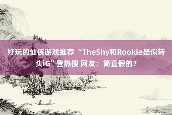 好玩的仙侠游戏推荐 “TheShy和Rookie疑似转头iG”登热搜 网友：简直假的？