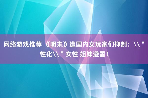 网络游戏推荐 《明末》遭国内女玩家们抑制：\＂性化\＂女性 姐妹避雷！