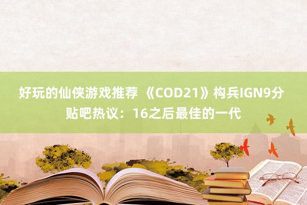 好玩的仙侠游戏推荐 《COD21》构兵IGN9分 贴吧热议：16之后最佳的一代