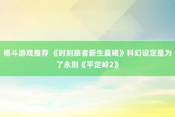 格斗游戏推荐 《时刻旅者新生晨曦》科幻设定是为了永别《平定岭2》