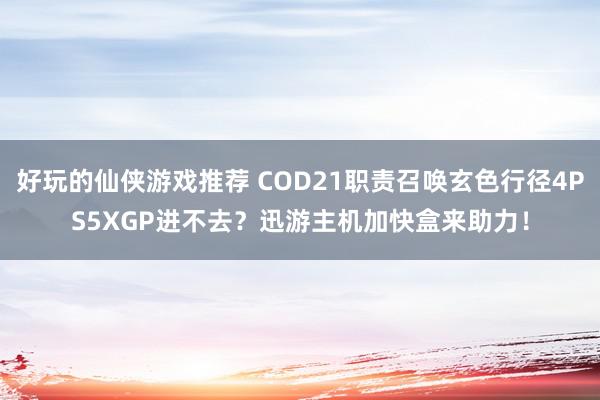 好玩的仙侠游戏推荐 COD21职责召唤玄色行径4PS5XGP进不去？迅游主机加快盒来助力！