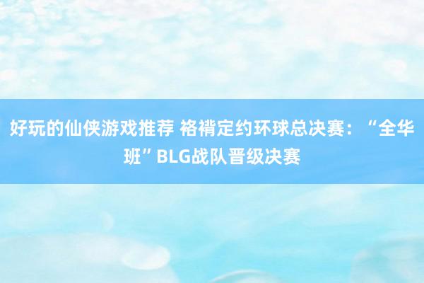 好玩的仙侠游戏推荐 袼褙定约环球总决赛：“全华班”BLG战队晋级决赛