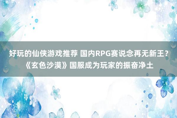 好玩的仙侠游戏推荐 国内RPG赛说念再无新王？《玄色沙漠》国服成为玩家的振奋净土