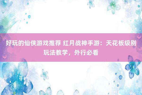 好玩的仙侠游戏推荐 红月战神手游：天花板级别玩法教学，外行必看