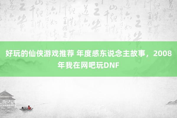 好玩的仙侠游戏推荐 年度感东说念主故事，2008年我在网吧玩DNF