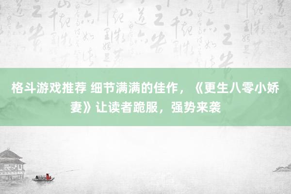 格斗游戏推荐 细节满满的佳作，《更生八零小娇妻》让读者跪服，强势来袭