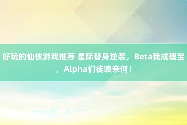 好玩的仙侠游戏推荐 星际替身逆袭，Beta我成瑰宝，Alpha们徒唤奈何！