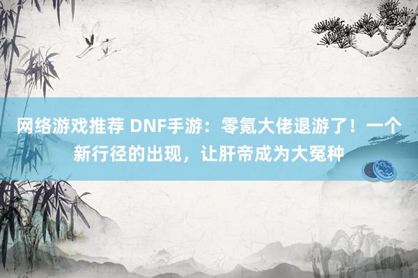 网络游戏推荐 DNF手游：零氪大佬退游了！一个新行径的出现，让肝帝成为大冤种