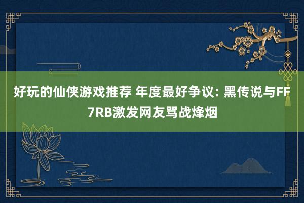 好玩的仙侠游戏推荐 年度最好争议: 黑传说与FF7RB激发网友骂战烽烟