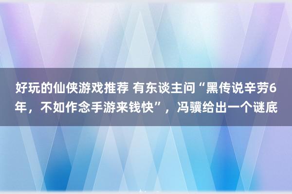 好玩的仙侠游戏推荐 有东谈主问“黑传说辛劳6年，不如作念手游来钱快”，冯骥给出一个谜底