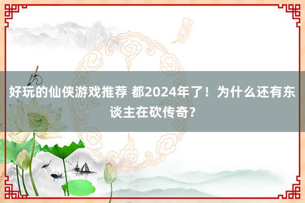 好玩的仙侠游戏推荐 都2024年了！为什么还有东谈主在砍传奇？