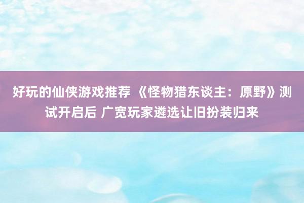 好玩的仙侠游戏推荐 《怪物猎东谈主：原野》测试开启后 广宽玩家遴选让旧扮装归来