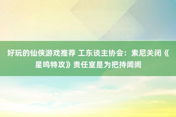 好玩的仙侠游戏推荐 工东谈主协会：索尼关闭《星鸣特攻》责任室是为把持阛阓