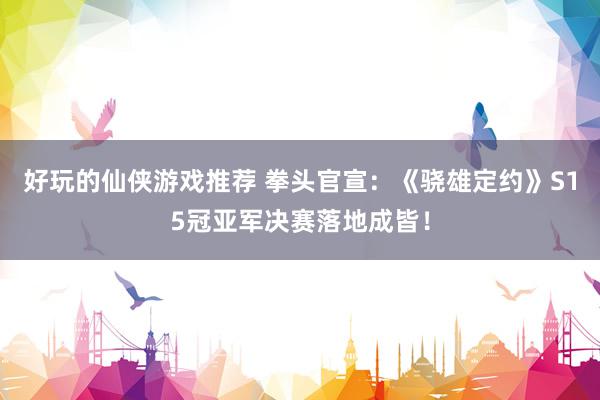 好玩的仙侠游戏推荐 拳头官宣：《骁雄定约》S15冠亚军决赛落地成皆！