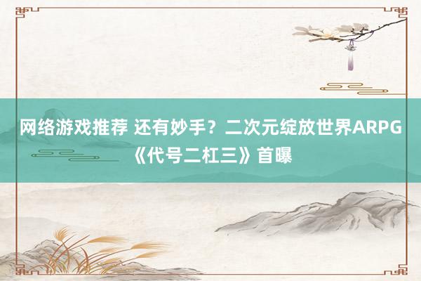 网络游戏推荐 还有妙手？二次元绽放世界ARPG《代号二杠三》首曝