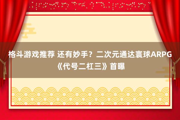 格斗游戏推荐 还有妙手？二次元通达寰球ARPG《代号二杠三》首曝