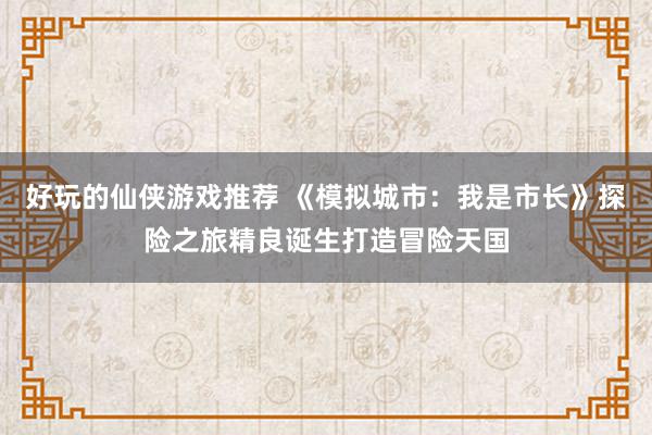 好玩的仙侠游戏推荐 《模拟城市：我是市长》探险之旅精良诞生打造冒险天国