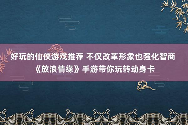 好玩的仙侠游戏推荐 不仅改革形象也强化智商 《放浪情缘》手游带你玩转动身卡