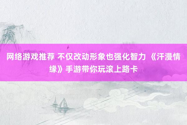 网络游戏推荐 不仅改动形象也强化智力 《汗漫情缘》手游带你玩滚上路卡