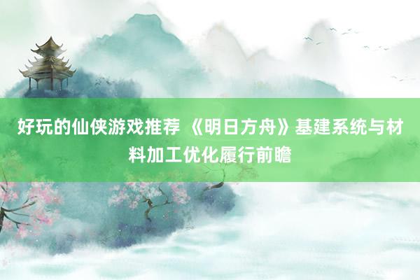 好玩的仙侠游戏推荐 《明日方舟》基建系统与材料加工优化履行前瞻