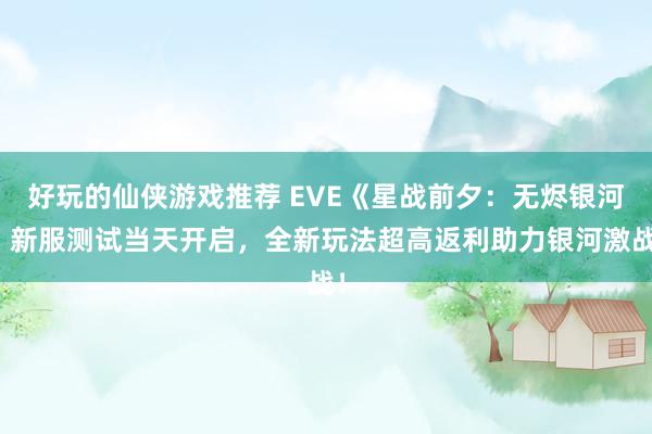 好玩的仙侠游戏推荐 EVE《星战前夕：无烬银河》新服测试当天开启，全新玩法超高返利助力银河激战！