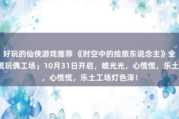 好玩的仙侠游戏推荐 《时空中的绘旅东说念主》全新行为「心慌玩偶工场」10月31日开启，蟾光光，心慌慌，乐土工场灯色泽！