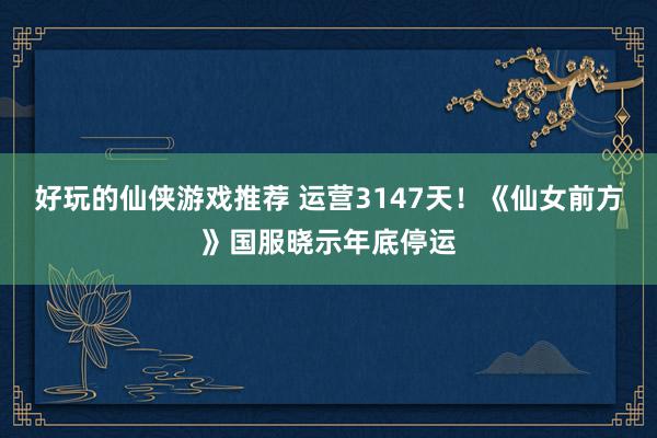 好玩的仙侠游戏推荐 运营3147天！《仙女前方》国服晓示年底停运