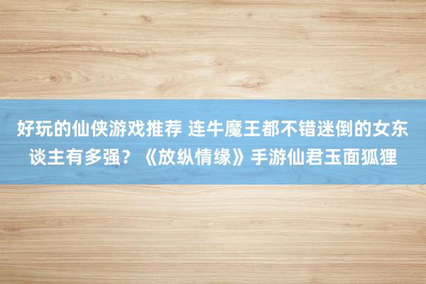 好玩的仙侠游戏推荐 连牛魔王都不错迷倒的女东谈主有多强？《放纵情缘》手游仙君玉面狐狸