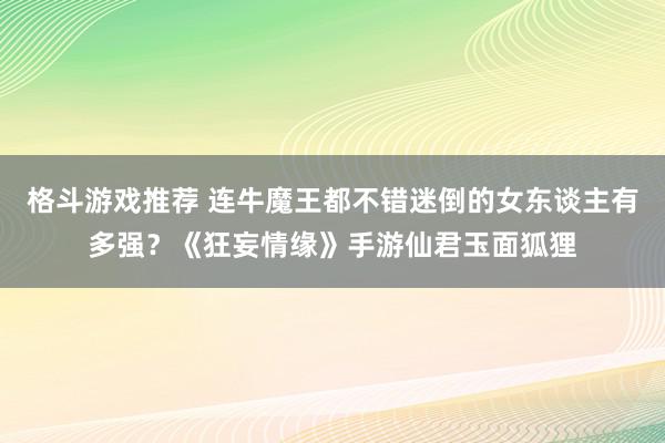 格斗游戏推荐 连牛魔王都不错迷倒的女东谈主有多强？《狂妄情缘》手游仙君玉面狐狸