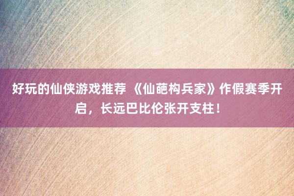 好玩的仙侠游戏推荐 《仙葩构兵家》作假赛季开启，长远巴比伦张开支柱！