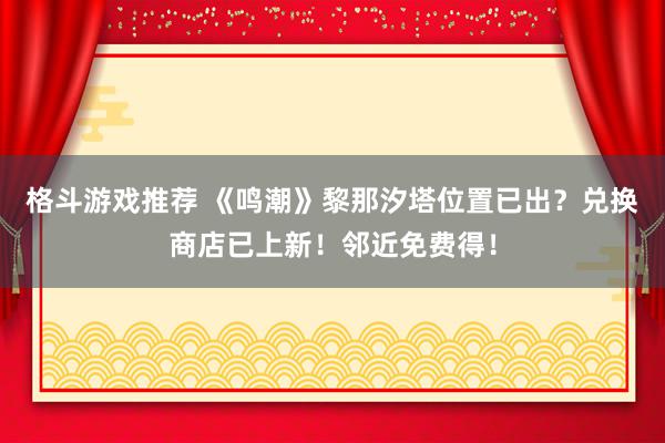 格斗游戏推荐 《鸣潮》黎那汐塔位置已出？兑换商店已上新！邻近免费得！