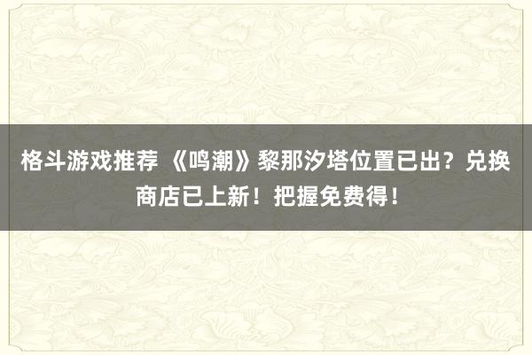 格斗游戏推荐 《鸣潮》黎那汐塔位置已出？兑换商店已上新！把握免费得！