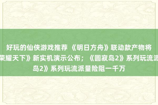 好玩的仙侠游戏推荐 《明日方舟》联动款产物将推出；《王者荣耀天下》新实机演示公布；《圆寂岛2》系列玩流派量险阻一千万