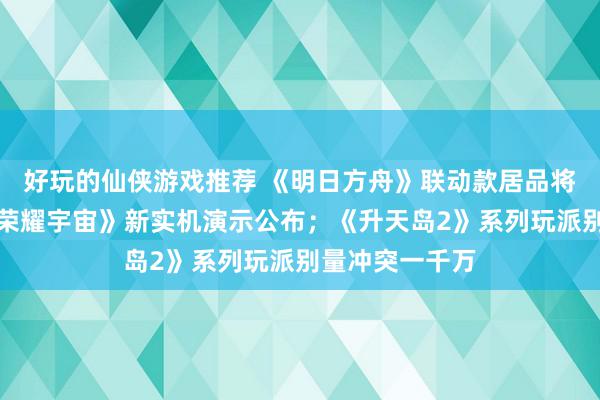 好玩的仙侠游戏推荐 《明日方舟》联动款居品将推出；《王者荣耀宇宙》新实机演示公布；《升天岛2》系列玩派别量冲突一千万