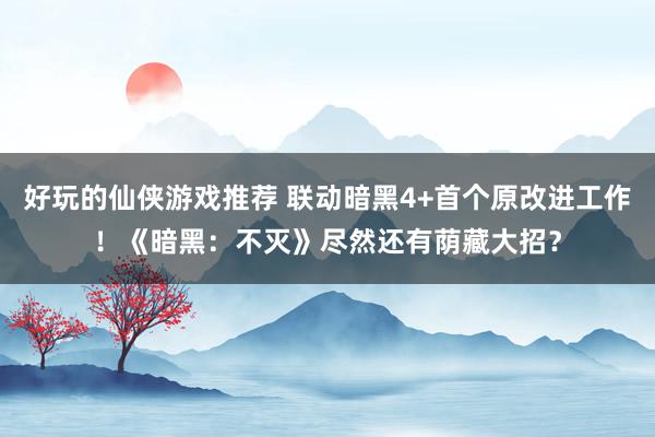 好玩的仙侠游戏推荐 联动暗黑4+首个原改进工作！《暗黑：不灭》尽然还有荫藏大招？