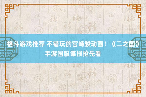 格斗游戏推荐 不错玩的宫崎骏动画！《二之国》手游国服谍报抢先看