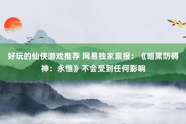 好玩的仙侠游戏推荐 网易独家禀报：《暗黑防碍神：永恒》不会受到任何影响