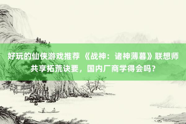 好玩的仙侠游戏推荐 《战神：诸神薄暮》联想师共享拓荒诀要，国内厂商学得会吗？