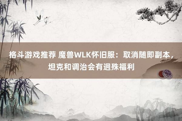 格斗游戏推荐 魔兽WLK怀旧服：取消随即副本，坦克和调治会有迥殊福利