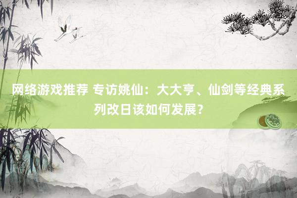 网络游戏推荐 专访姚仙：大大亨、仙剑等经典系列改日该如何发展？