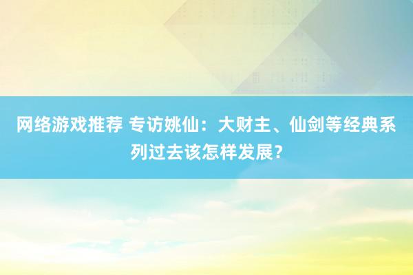 网络游戏推荐 专访姚仙：大财主、仙剑等经典系列过去该怎样发展？