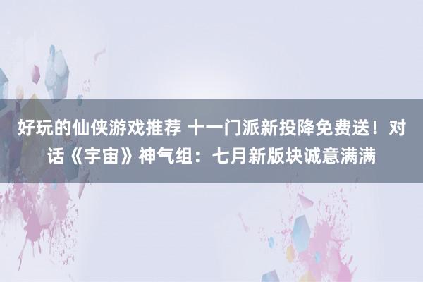 好玩的仙侠游戏推荐 十一门派新投降免费送！对话《宇宙》神气组：七月新版块诚意满满