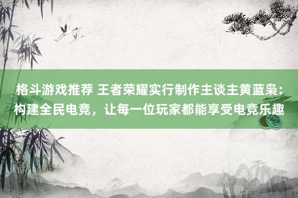 格斗游戏推荐 王者荣耀实行制作主谈主黄蓝枭：构建全民电竞，让每一位玩家都能享受电竞乐趣