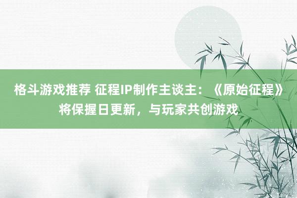 格斗游戏推荐 征程IP制作主谈主：《原始征程》将保握日更新，与玩家共创游戏