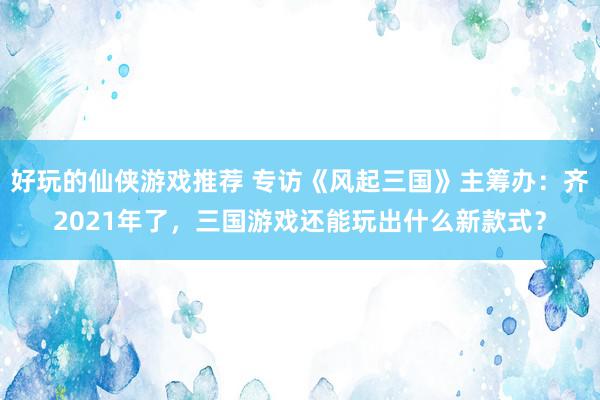 好玩的仙侠游戏推荐 专访《风起三国》主筹办：齐2021年了，三国游戏还能玩出什么新款式？