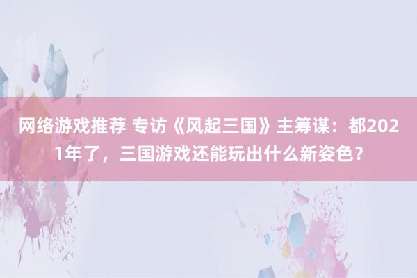 网络游戏推荐 专访《风起三国》主筹谋：都2021年了，三国游戏还能玩出什么新姿色？