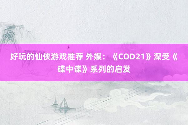 好玩的仙侠游戏推荐 外媒：《COD21》深受《碟中谍》系列的启发