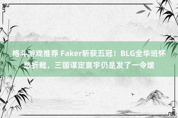 格斗游戏推荐 Faker斩获五冠！BLG全华班怀愁折戟，三国谋定寰宇仍是发了一令嫒